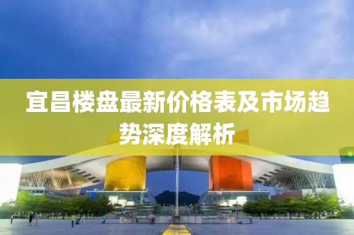 宜昌楼盘最新价格表及市场趋势深度解析