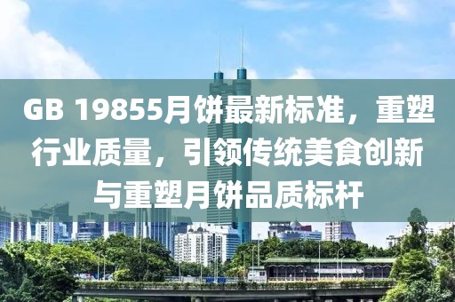 GB 19855月饼最新标准，重塑行业质量，引领传统美食创新与重塑月饼品质标杆