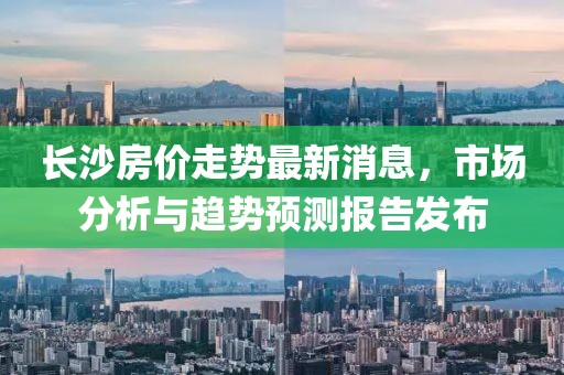 长沙房价走势最新消息，市场分析与趋势预测报告发布