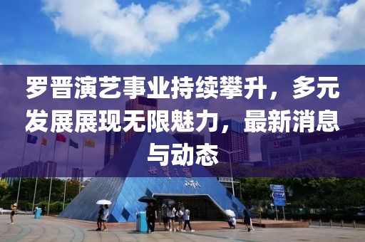 罗晋演艺事业持续攀升，多元发展展现无限魅力，最新消息与动态