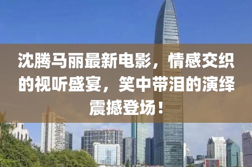 沈腾马丽最新电影，情感交织的视听盛宴，笑中带泪的演绎震撼登场！