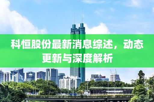 科恒股份最新消息综述，动态更新与深度解析