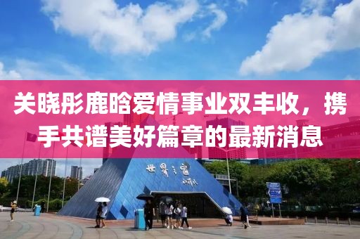 关晓彤鹿晗爱情事业双丰收，携手共谱美好篇章的最新消息