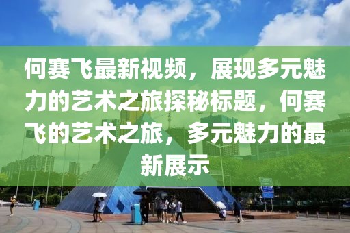 何赛飞最新视频，展现多元魅力的艺术之旅探秘标题，何赛飞的艺术之旅，多元魅力的最新展示