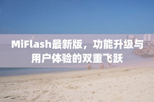 MiFlash最新版，功能升级与用户体验的双重飞跃