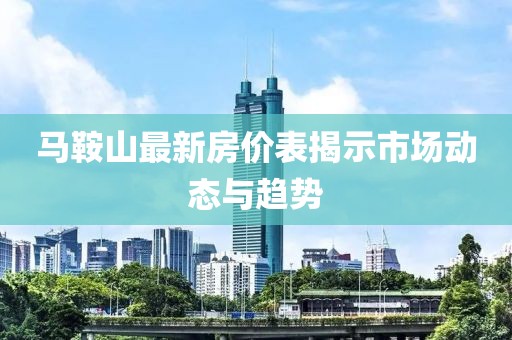 马鞍山最新房价表揭示市场动态与趋势