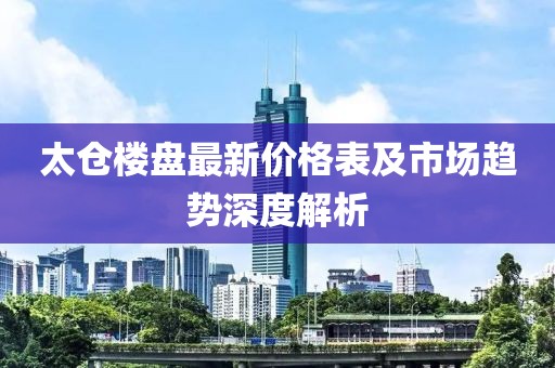 太仓楼盘最新价格表及市场趋势深度解析