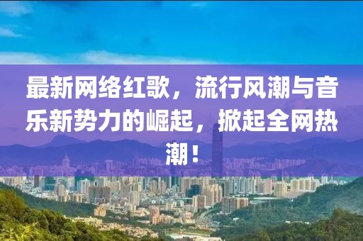 最新网络红歌，流行风潮与音乐新势力的崛起，掀起全网热潮！