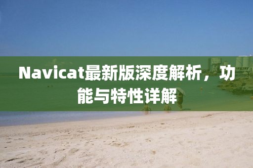 Navicat最新版深度解析，功能与特性详解