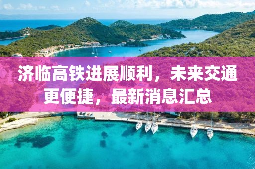 济临高铁进展顺利，未来交通更便捷，最新消息汇总