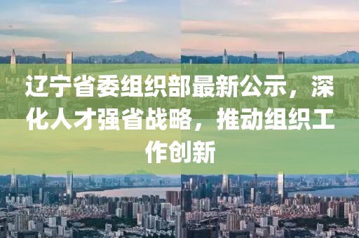 辽宁省委组织部最新公示，深化人才强省战略，推动组织工作创新