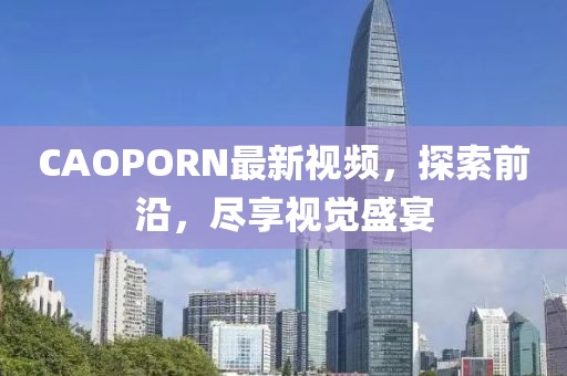 CAOPORN最新视频，探索前沿，尽享视觉盛宴