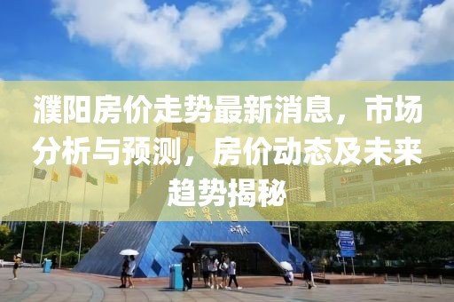 濮阳房价走势最新消息，市场分析与预测，房价动态及未来趋势揭秘