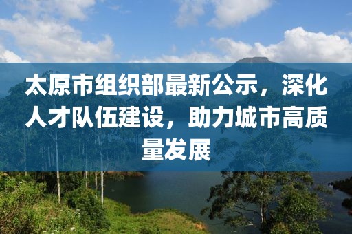 太原市组织部最新公示，深化人才队伍建设，助力城市高质量发展