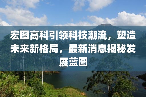 宏图高科引领科技潮流，塑造未来新格局，最新消息揭秘发展蓝图