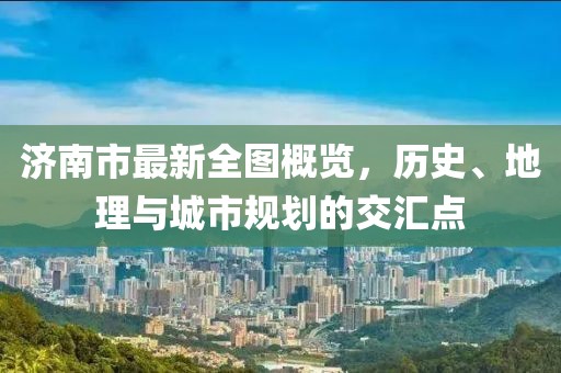 济南市最新全图概览，历史、地理与城市规划的交汇点