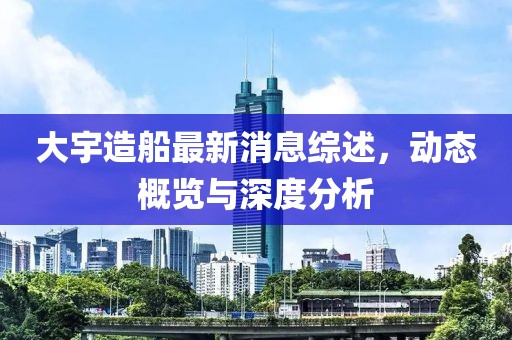 大宇造船最新消息综述，动态概览与深度分析