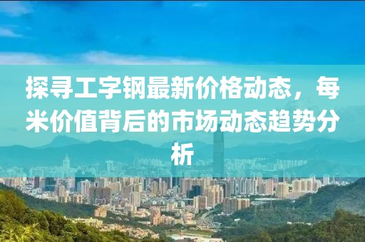 探寻工字钢最新价格动态，每米价值背后的市场动态趋势分析