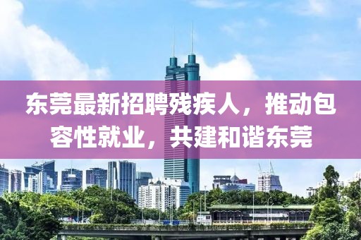 东莞最新招聘残疾人，推动包容性就业，共建和谐东莞