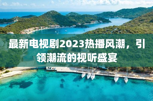 最新电视剧2023热播风潮，引领潮流的视听盛宴