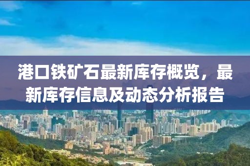 港口铁矿石最新库存概览，最新库存信息及动态分析报告