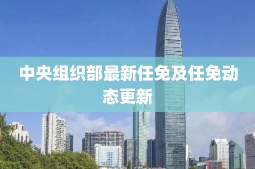 中央组织部最新任免及任免动态更新