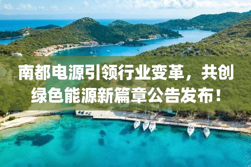 南都电源引领行业变革，共创绿色能源新篇章公告发布！