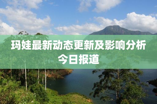 玛娃最新动态更新及影响分析今日报道