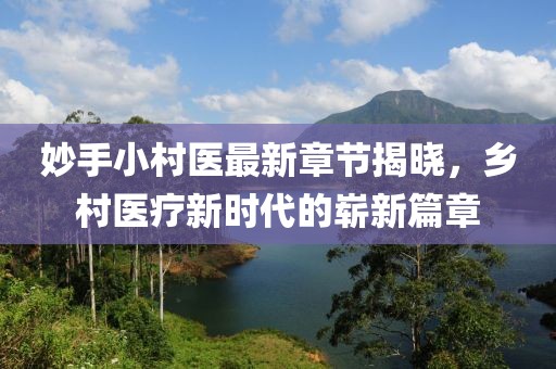 妙手小村医最新章节揭晓，乡村医疗新时代的崭新篇章