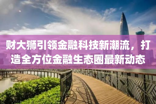 财大狮引领金融科技新潮流，打造全方位金融生态圈最新动态