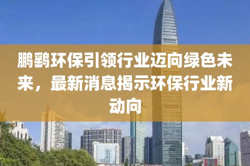 鹏鹞环保引领行业迈向绿色未来，最新消息揭示环保行业新动向