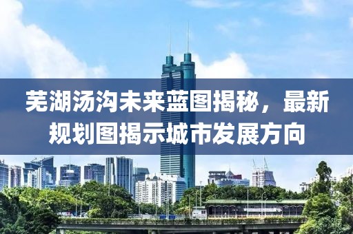 芜湖汤沟未来蓝图揭秘，最新规划图揭示城市发展方向