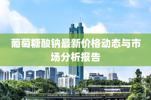 葡萄糖酸钠最新价格动态与市场分析报告