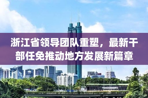 浙江省领导团队重塑，最新干部任免推动地方发展新篇章