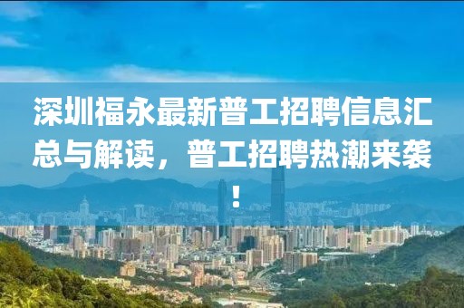 深圳福永最新普工招聘信息汇总与解读，普工招聘热潮来袭！