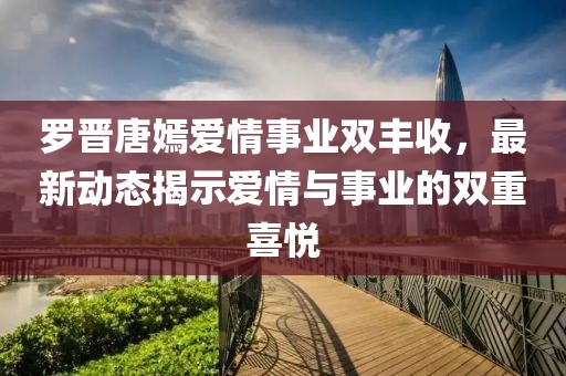 罗晋唐嫣爱情事业双丰收，最新动态揭示爱情与事业的双重喜悦