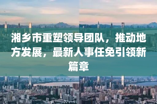 湘乡市重塑领导团队，推动地方发展，最新人事任免引领新篇章