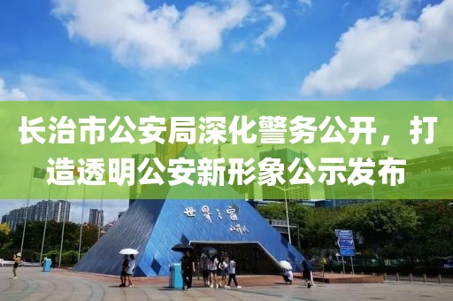 长治市公安局深化警务公开，打造透明公安新形象公示发布