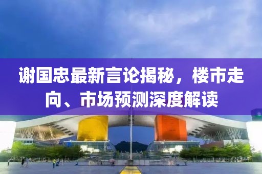 谢国忠最新言论揭秘，楼市走向、市场预测深度解读