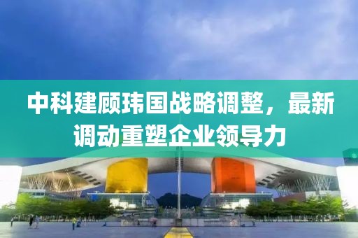 中科建顾玮国战略调整，最新调动重塑企业领导力