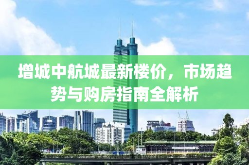 增城中航城最新楼价，市场趋势与购房指南全解析