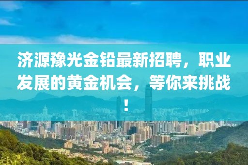 济源豫光金铅最新招聘，职业发展的黄金机会，等你来挑战！