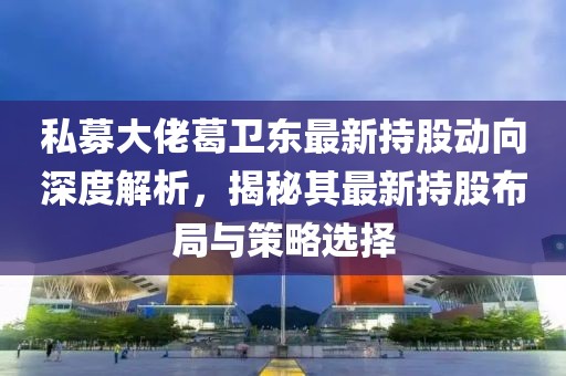 私募大佬葛卫东最新持股动向深度解析，揭秘其最新持股布局与策略选择