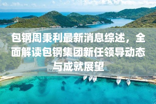 包钢周秉利最新消息综述，全面解读包钢集团新任领导动态与成就展望