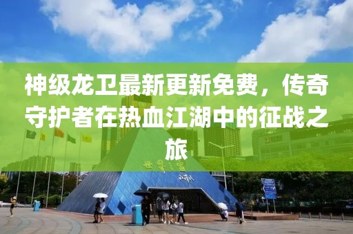 神级龙卫最新更新免费，传奇守护者在热血江湖中的征战之旅