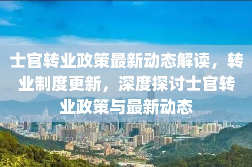 士官转业政策最新动态解读，转业制度更新，深度探讨士官转业政策与最新动态