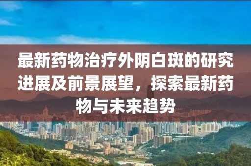 最新药物治疗外阴白斑的研究进展及前景展望，探索最新药物与未来趋势