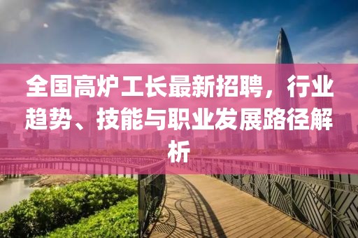 全国高炉工长最新招聘，行业趋势、技能与职业发展路径解析