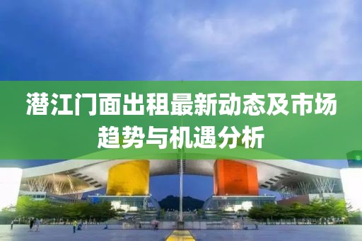 潜江门面出租最新动态及市场趋势与机遇分析