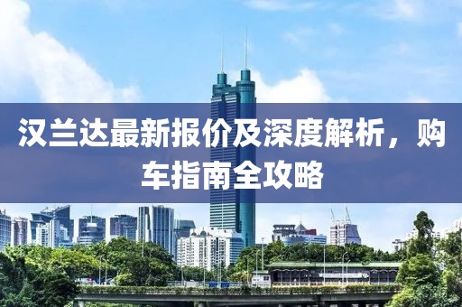 汉兰达最新报价及深度解析，购车指南全攻略